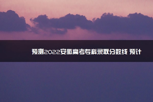 预测2022安徽高考专科录取分数线 预计文理科分数线多少