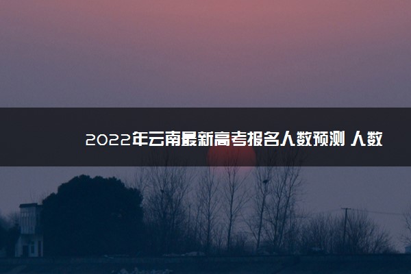 2022年云南最新高考报名人数预测 人数会增加还是减少