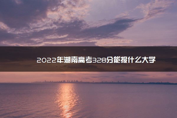 2022年湖南高考328分能报什么大学 328分能上哪些院校