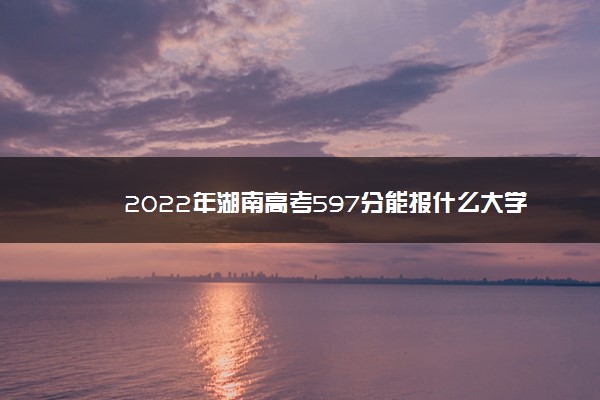 2022年湖南高考597分能报什么大学 597分能上哪些院校