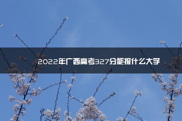 2022年广西高考327分能报什么大学 327分能上哪些院校