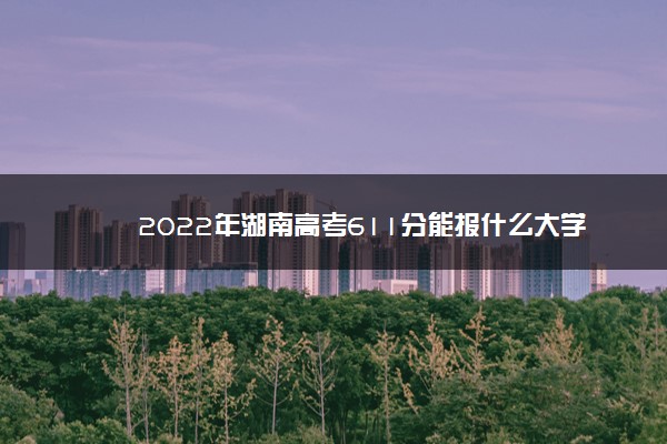 2022年湖南高考611分能报什么大学 611分能上哪些院校