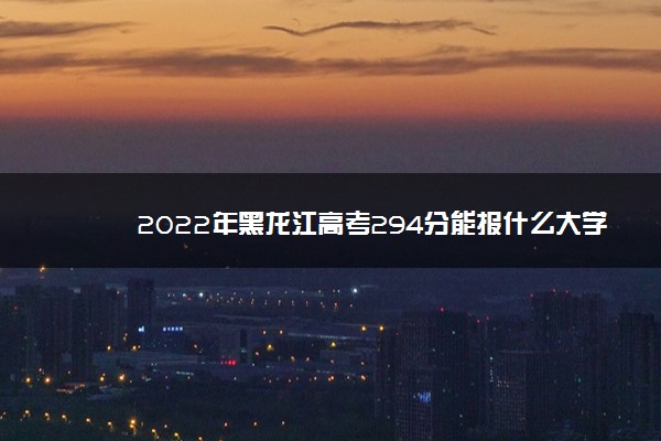 2022年黑龙江高考294分能报什么大学 294分能上哪些院校