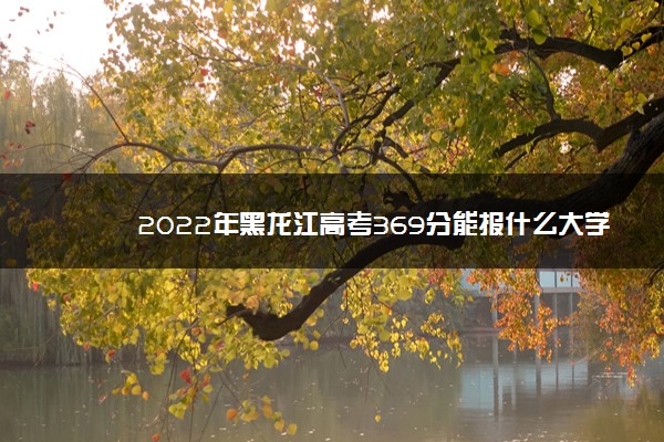 2022年黑龙江高考369分能报什么大学 369分能上哪些院校