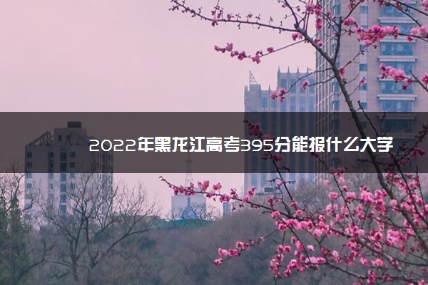 2022年黑龙江高考395分能报什么大学 395分能上哪些院校