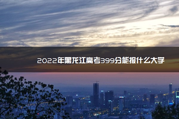 2022年黑龙江高考399分能报什么大学 399分能上哪些院校