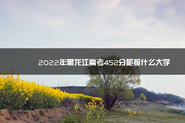 2022年黑龙江高考452分能报什么大学 452分能上哪些院校