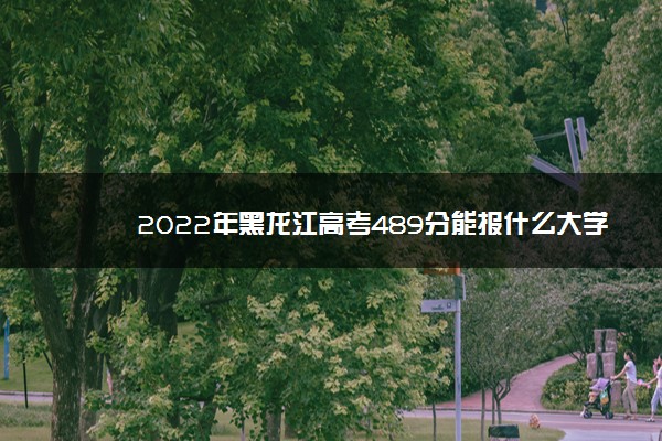 2022年黑龙江高考489分能报什么大学 489分能上哪些院校