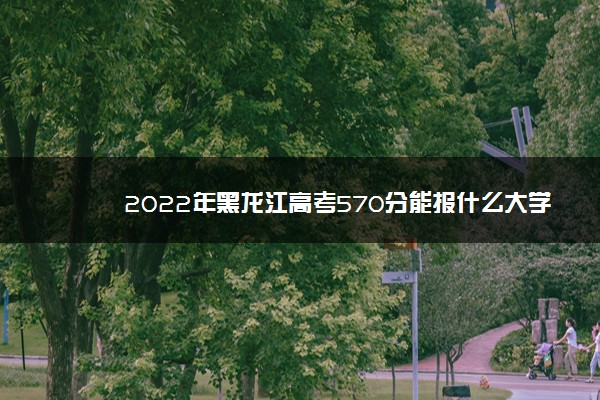 2022年黑龙江高考570分能报什么大学 570分能上哪些院校
