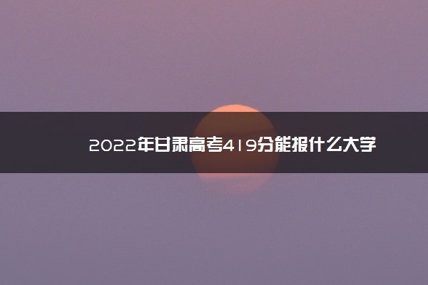 2022年甘肃高考419分能报什么大学 419分能上哪些院校