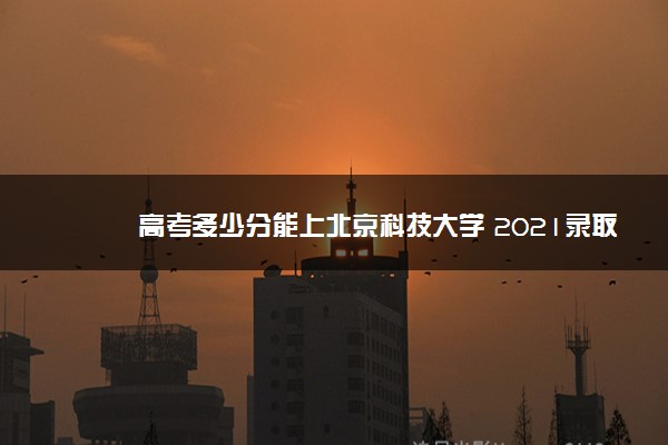 高考多少分能上北京科技大学 2021录取分数线是多少