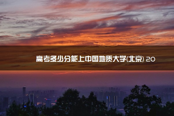 高考多少分能上中国地质大学(北京) 2021录取分数线是多少