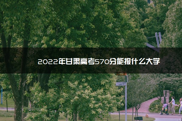 2022年甘肃高考570分能报什么大学 570分能上哪些院校