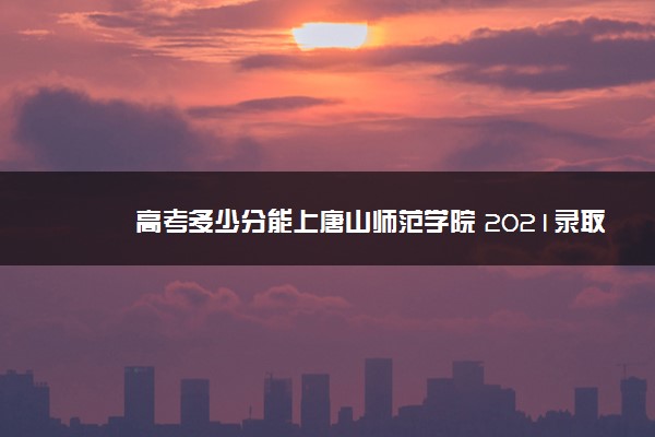 高考多少分能上唐山师范学院 2021录取分数线是多少