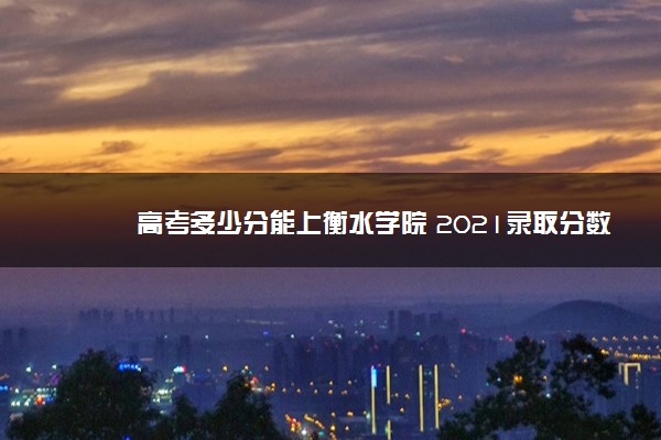 高考多少分能上衡水学院 2021录取分数线是多少