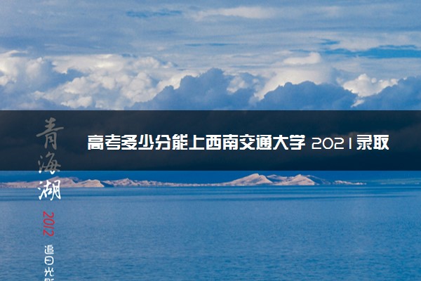 高考多少分能上西南交通大学 2021录取分数线是多少