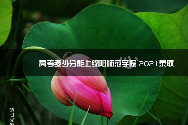 高考多少分能上绵阳师范学院 2021录取分数线是多少