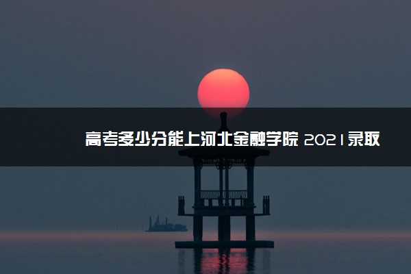 高考多少分能上河北金融学院 2021录取分数线是多少