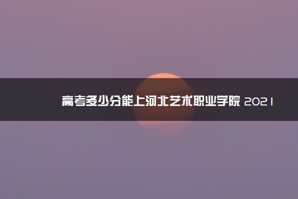 高考多少分能上河北艺术职业学院 2021录取分数线是多少