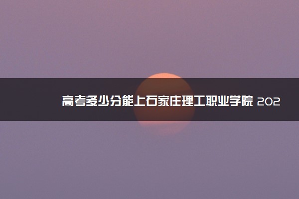 高考多少分能上石家庄理工职业学院 2021录取分数线是多少