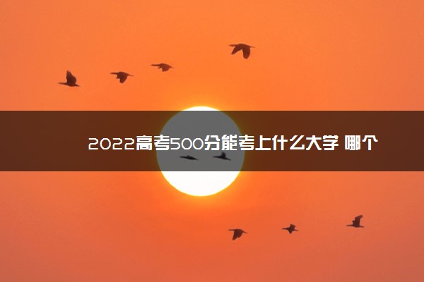 2022高考500分能考上什么大学 哪个学校好