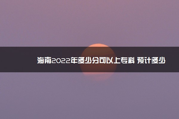 海南2022年多少分可以上专科 预计多少分能录取