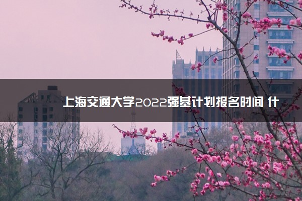 上海交通大学2022强基计划报名时间 什么时候报名