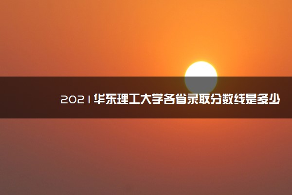 2021华东理工大学各省录取分数线是多少