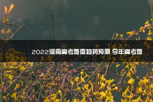 2022河南高考难度趋势预测 今年高考难不难