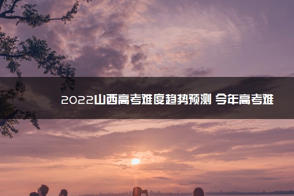 2022山西高考难度趋势预测 今年高考难不难