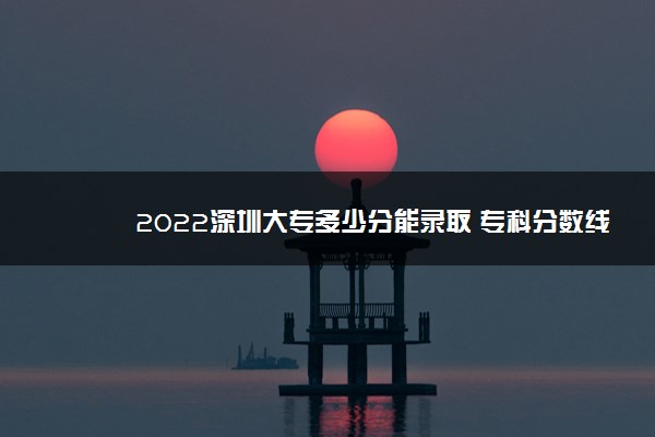 2022深圳大专多少分能录取 专科分数线预测