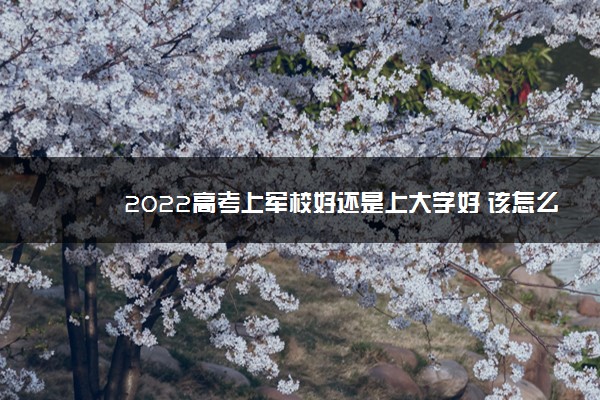 2022高考上军校好还是上大学好 该怎么选