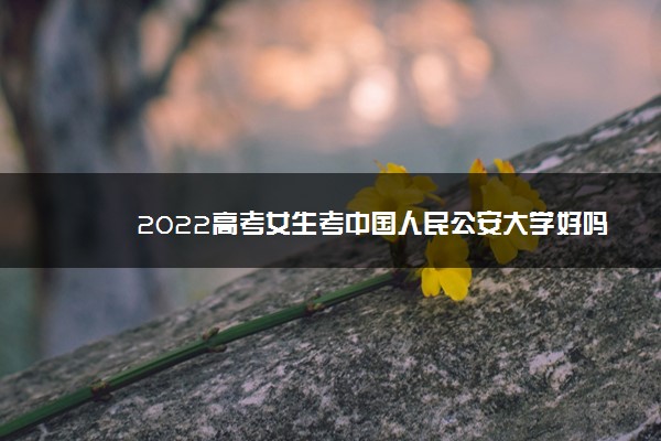 2022高考女生考中国人民公安大学好吗 多少分能考上