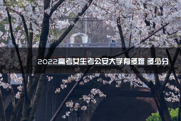 2022高考女生考公安大学有多难 多少分能考上