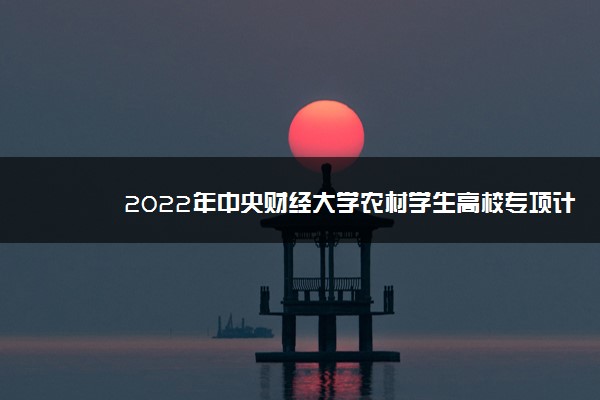 2022年中央财经大学农村学生高校专项计划招生报名时间及专业计划