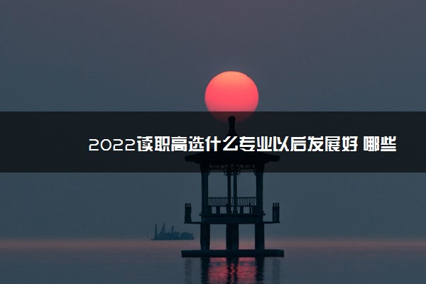 2022读职高选什么专业以后发展好 哪些专业有前景