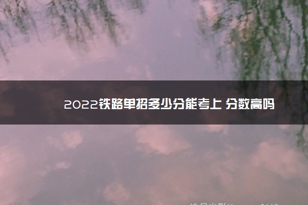 2022铁路单招多少分能考上 分数高吗