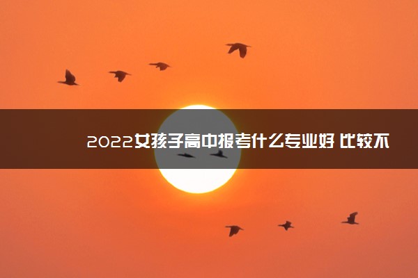 2022女孩子高中报考什么专业好 比较不错的专业