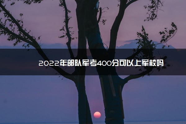 2022年部队军考400分可以上军校吗 多少分能上