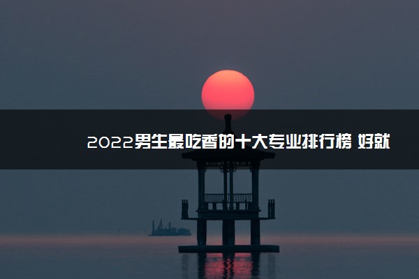 2022男生最吃香的十大专业排行榜 好就业有发展