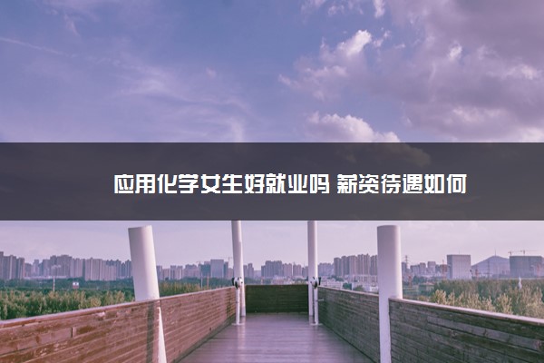 应用化学女生好就业吗 薪资待遇如何