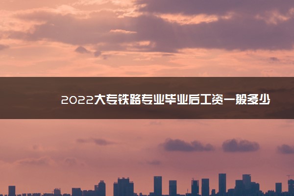 2022大专铁路专业毕业后工资一般多少 好就业吗