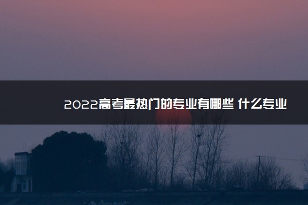 2022高考最热门的专业有哪些 什么专业吃香