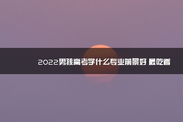 2022男孩高考学什么专业前景好 最吃香的专业