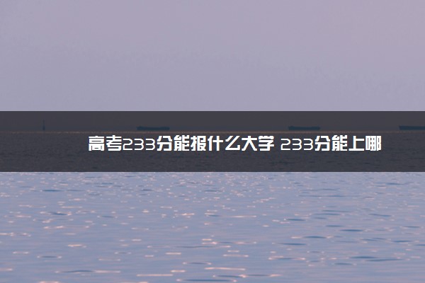 高考233分能报什么大学 233分能上哪些院校