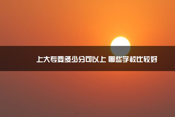 上大专要多少分可以上 哪些学校比较好