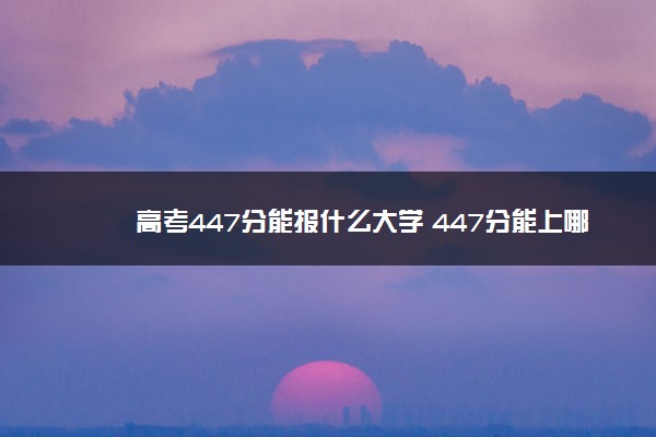 高考447分能报什么大学 447分能上哪些院校