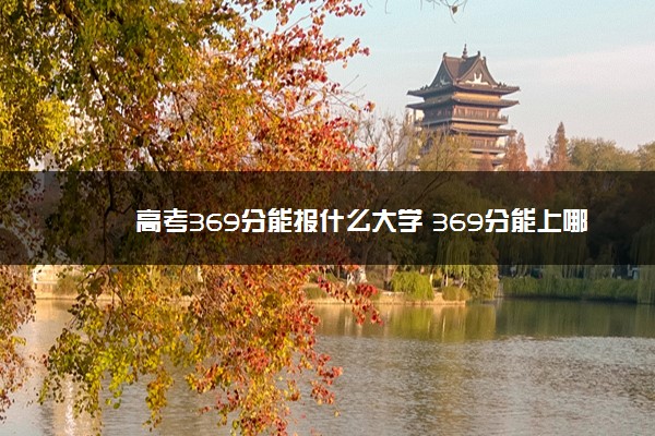 高考369分能报什么大学 369分能上哪些院校