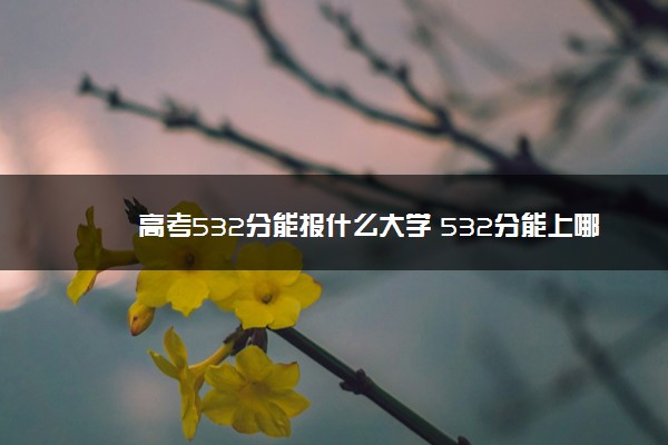 高考532分能报什么大学 532分能上哪些院校