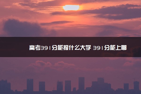 高考391分能报什么大学 391分能上哪些院校